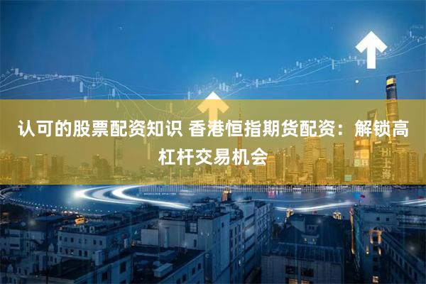 认可的股票配资知识 香港恒指期货配资：解锁高杠杆交易机会